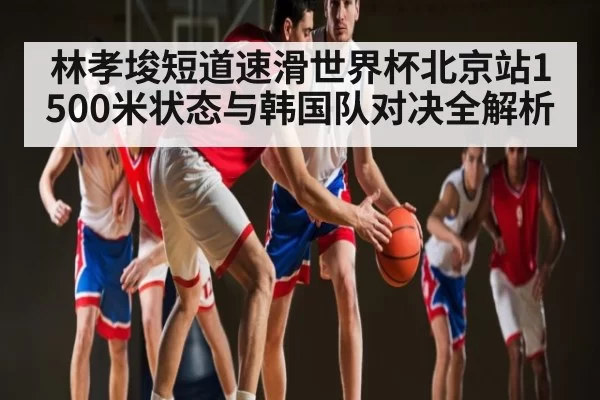 林孝埈短道速滑世界杯北京站1500米状态与韩国队对决全解析