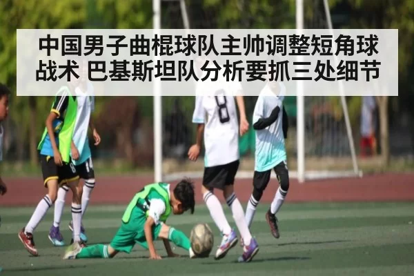 中国男子曲棍球队主帅调整短角球战术 巴基斯坦队分析要抓三处细节